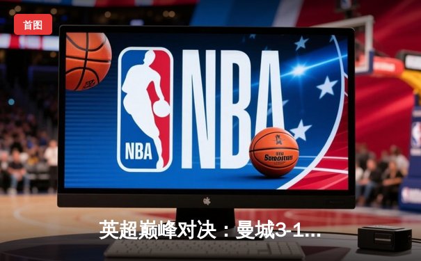 英超巅峰对决：曼城3-1逆转曼联，哈兰德双响锁定胜局