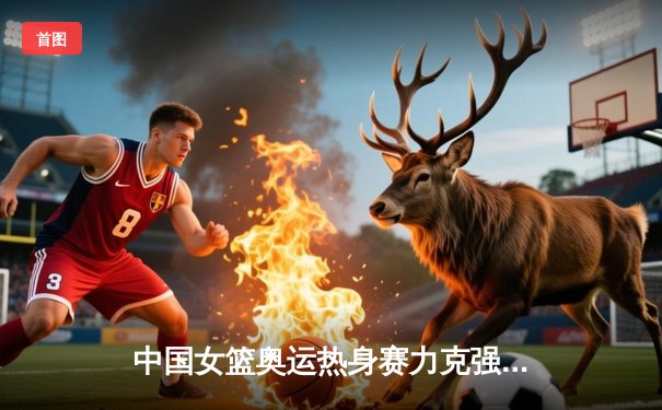 中国女篮奥运热身赛力克强敌澳大利亚，韩旭砍下23分引领攻防