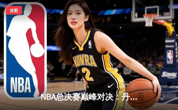 NBA总决赛巅峰对决：丹佛掘金逆转战胜迈阿密热火，约基奇三双主宰赛场