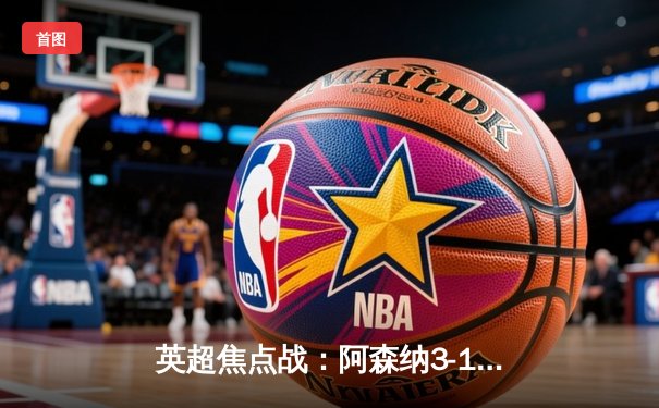 英超焦点战：阿森纳3-1力克利物浦，萨卡传射建功领跑积分榜