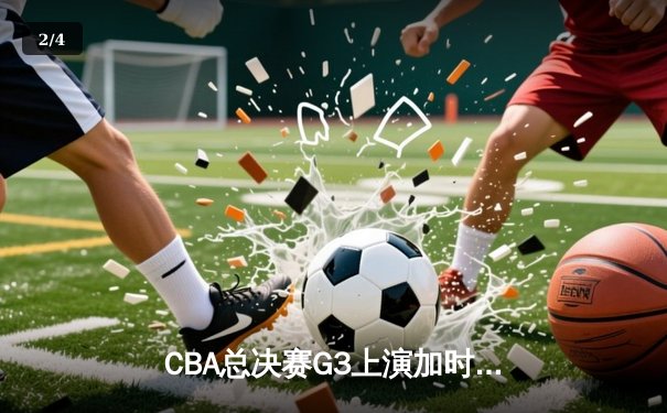CBA总决赛G3上演加时鏖战 辽宁本钢逆转新疆飞虎夺赛点 - 2