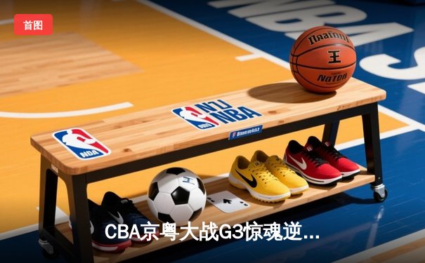 CBA京粤大战G3惊魂逆转，广东加时赛险胜北京总分2-1晋级