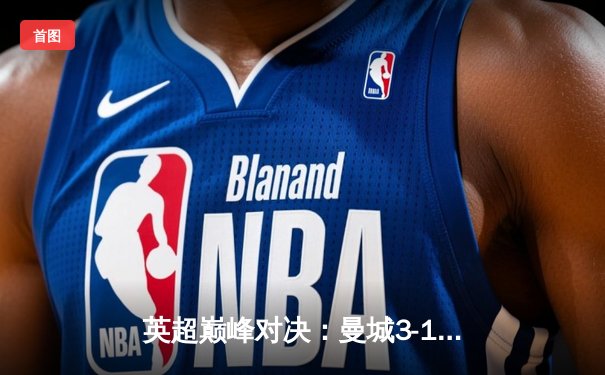 英超巅峰对决：曼城3-1逆转曼联，哈兰德双响锁定胜局