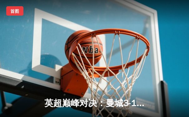 英超巅峰对决：曼城3-1逆转曼联，哈兰德双响锁定胜局